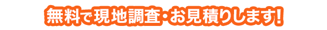 無料で現地調査・お見積りします！